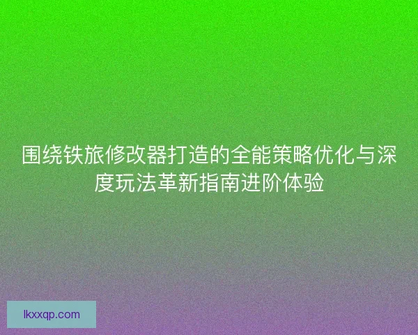 围绕铁旅修改器打造的全能策略优化与深度玩法革新指南进阶体验