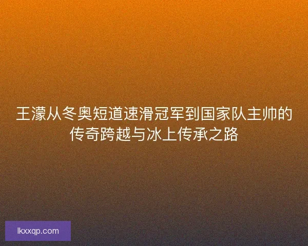 王濛从冬奥短道速滑冠军到国家队主帅的传奇跨越与冰上传承之路