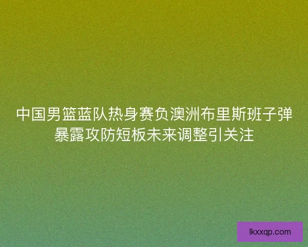 中国男篮蓝队热身赛负澳洲布里斯班子弹暴露攻防短板未来调整引关注 中国男篮蓝队热身赛负澳洲布里斯班子弹暴露攻防短板未来调整引关注