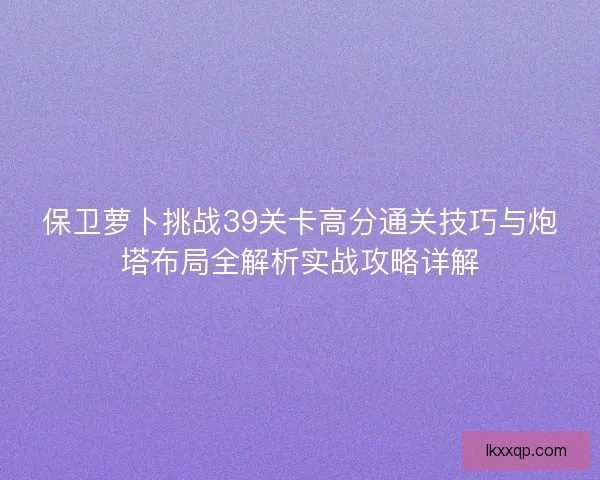 保卫萝卜挑战39关卡高分通关技巧与炮塔布局全解析实战攻略详解 保卫萝卜挑战39关卡高分通关技巧与炮塔布局全解析实战攻略详解