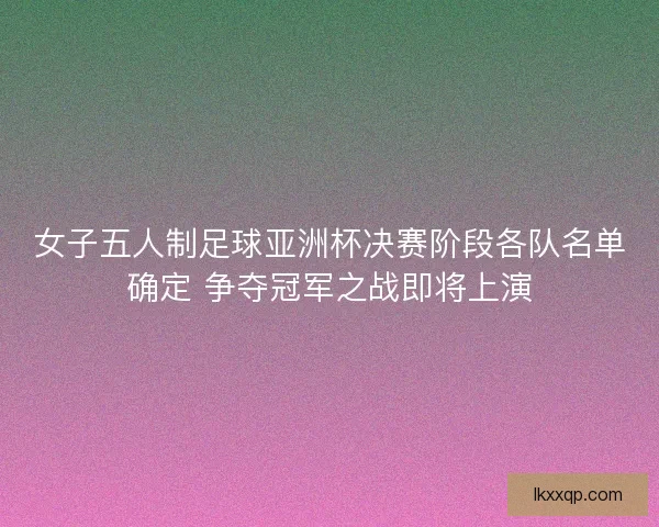 女子五人制足球亚洲杯决赛阶段各队名单确定 争夺冠军之战即将上演 女子五人制足球亚洲杯决赛阶段各队名单确定 争夺冠军之战即将上演