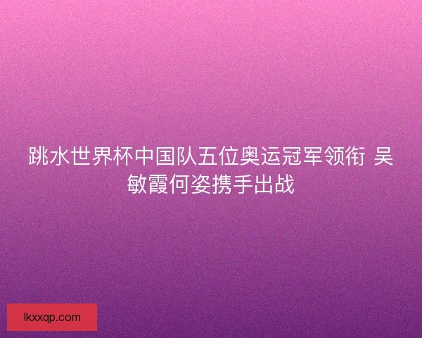 跳水世界杯中国队五位奥运冠军领衔 吴敏霞何姿携手出战