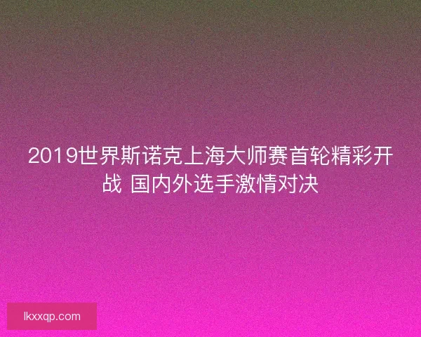 2019世界斯诺克上海大师赛首轮精彩开战 国内外选手激情对决 2019世界斯诺克上海大师赛首轮精彩开战 国内外选手激情对决