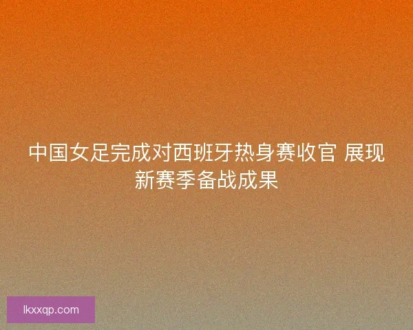中国女足完成对西班牙热身赛收官 展现新赛季备战成果