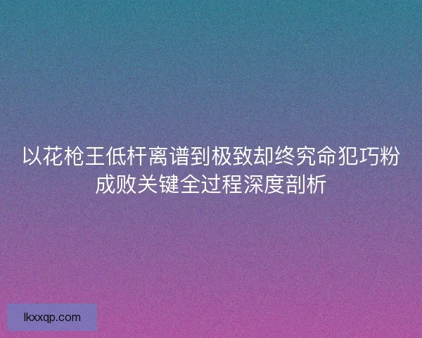 以花枪王低杆离谱到极致却终究命犯巧粉成败关键全过程深度剖析 以花枪王低杆离谱到极致却终究命犯巧粉成败关键全过程深度剖析