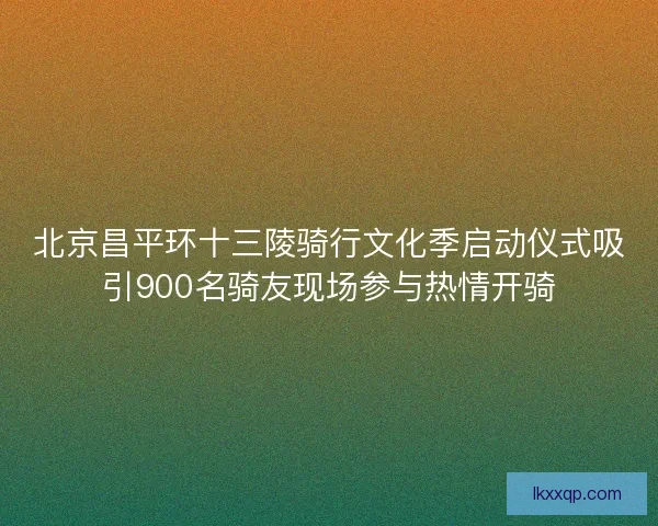 北京昌平环十三陵骑行文化季启动仪式吸引900名骑友现场参与热情开骑