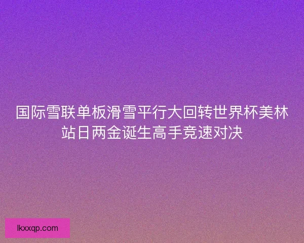 国际雪联单板滑雪平行大回转世界杯美林站日两金诞生高手竞速对决