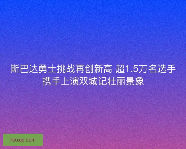 斯巴达勇士挑战再创新高 超1.5万名选手携手上演双城记壮丽景象