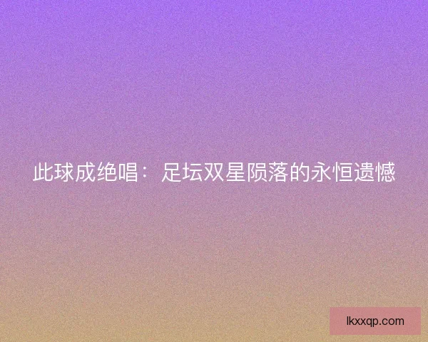 此球成绝唱:足坛双星陨落的永恒遗憾 此球成绝唱:足坛双星陨落的永恒遗憾