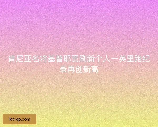 肯尼亚名将基普耶贡刷新个人一英里跑纪录再创新高 肯尼亚名将基普耶贡刷新个人一英里跑纪录再创新高