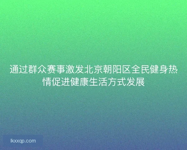 通过群众赛事激发北京朝阳区全民健身热情促进健康生活方式发展