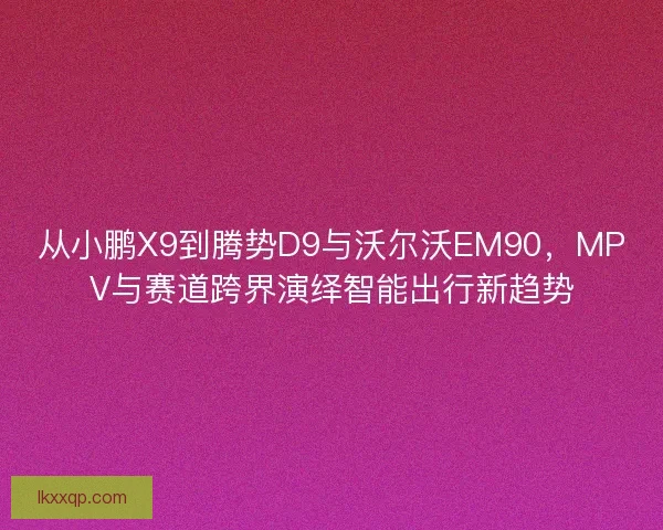 从小鹏X9到腾势D9与沃尔沃EM90,MPV与赛道跨界演绎智能出行新趋势 从小鹏X9到腾势D9与沃尔沃EM90,MPV与赛道跨界演绎智能出行新趋势