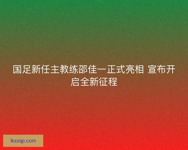 国足新任主教练邵佳一正式亮相 宣布开启全新征程 国足新任主教练邵佳一正式亮相 宣布开启全新征程