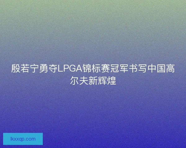 殷若宁勇夺LPGA锦标赛冠军书写中国高尔夫新辉煌 殷若宁勇夺LPGA锦标赛冠军书写中国高尔夫新辉煌