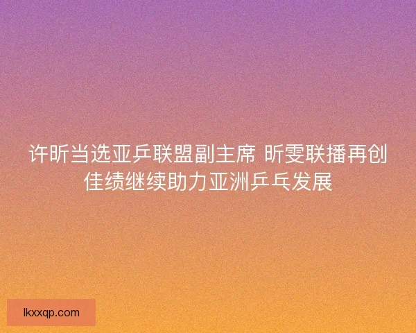 许昕当选亚乒联盟副主席 昕雯联播再创佳绩继续助力亚洲乒乓发展 许昕当选亚乒联盟副主席 昕雯联播再创佳绩继续助力亚洲乒乓发展