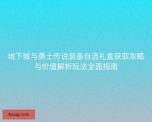 地下城与勇士传说装备自选礼盒获取攻略与价值解析玩法全面指南 地下城与勇士传说装备自选礼盒获取攻略与价值解析玩法全面指南