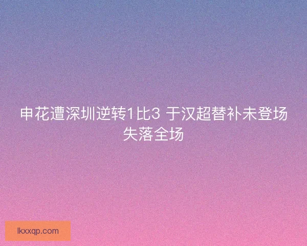 申花遭深圳逆转1比3 于汉超替补未登场失落全场 申花遭深圳逆转1比3 于汉超替补未登场失落全场