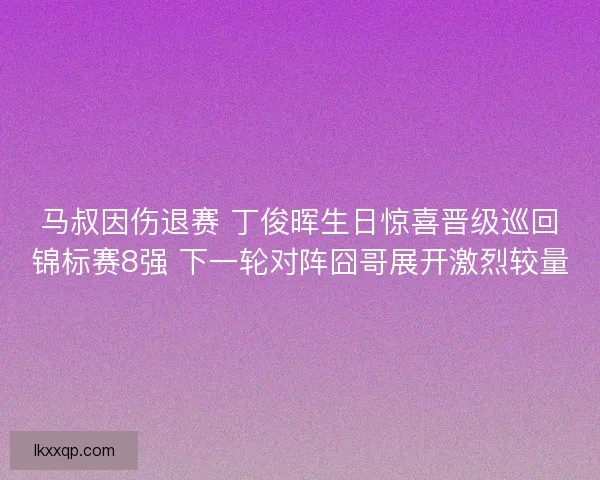 马叔因伤退赛 丁俊晖生日惊喜晋级巡回锦标赛8强 下一轮对阵囧哥展开激烈较量 马叔因伤退赛 丁俊晖生日惊喜晋级巡回锦标赛8强 下一轮对阵囧哥展开激烈较量
