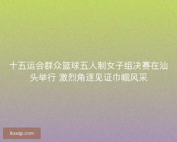 十五运会群众篮球五人制女子组决赛在汕头举行 激烈角逐见证巾帼风采 十五运会群众篮球五人制女子组决赛在汕头举行 激烈角逐见证巾帼风采