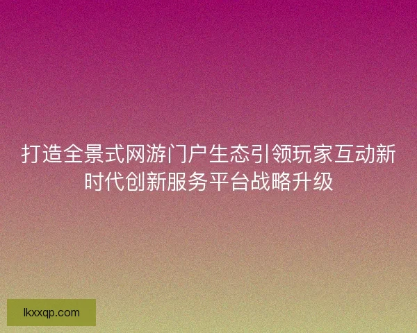 打造全景式网游门户生态引领玩家互动新时代创新服务平台战略升级