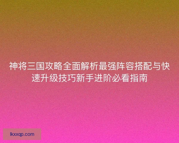 神将三国攻略全面解析最强阵容搭配与快速升级技巧新手进阶必看指南