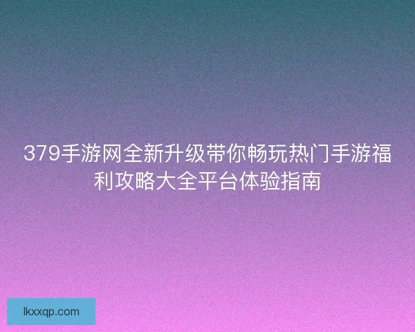 379手游网全新升级带你畅玩热门手游福利攻略大全平台体验指南 379手游网全新升级带你畅玩热门手游福利攻略大全平台体验指南