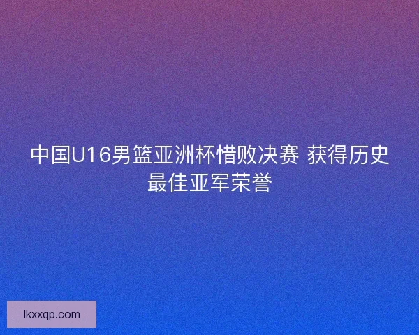 中国U16男篮亚洲杯惜败决赛 获得历史最佳亚军荣誉