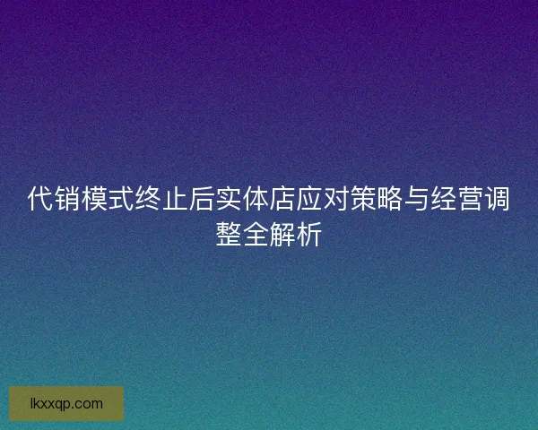 代销模式终止后实体店应对策略与经营调整全解析 代销模式终止后实体店应对策略与经营调整全解析