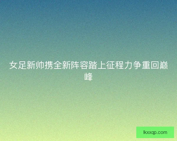女足新帅携全新阵容踏上征程力争重回巅峰 女足新帅携全新阵容踏上征程力争重回巅峰