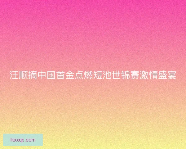 汪顺摘中国首金点燃短池世锦赛激情盛宴
