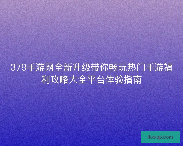 379手游网全新升级带你畅玩热门手游福利攻略大全平台体验指南 379手游网全新升级带你畅玩热门手游福利攻略大全平台体验指南