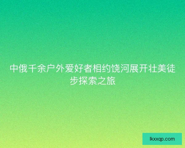 中俄千余户外爱好者相约饶河展开壮美徒步探索之旅