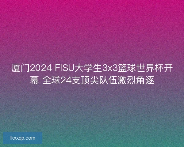 厦门2024 FISU大学生3x3篮球世界杯开幕 全球24支顶尖队伍激烈角逐 厦门2024 FISU大学生3x3篮球世界杯开幕 全球24支顶尖队伍激烈角逐