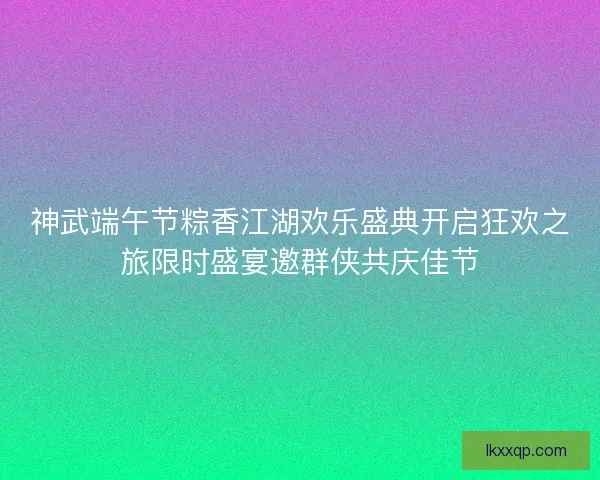 神武端午节粽香江湖欢乐盛典开启狂欢之旅限时盛宴邀群侠共庆佳节