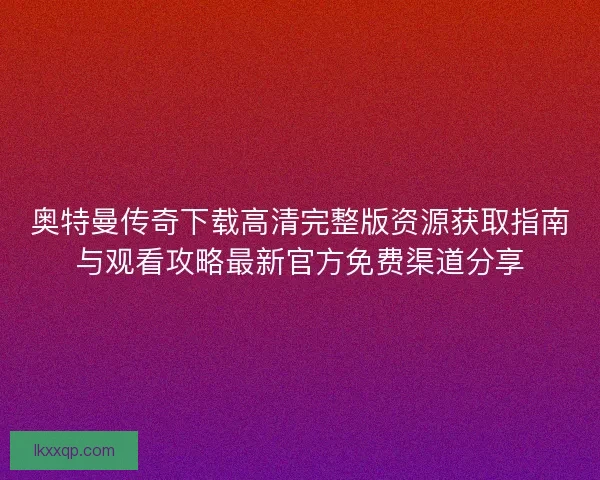 奥特曼传奇下载高清完整版资源获取指南与观看攻略最新官方免费渠道分享 奥特曼传奇下载高清完整版资源获取指南与观看攻略最新官方免费渠道分享