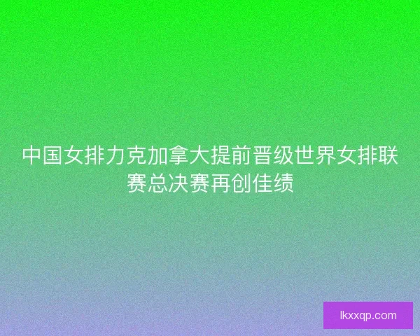 中国女排力克加拿大提前晋级世界女排联赛总决赛再创佳绩