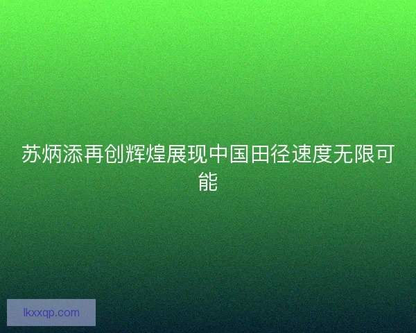 苏炳添再创辉煌展现中国田径速度无限可能 苏炳添再创辉煌展现中国田径速度无限可能