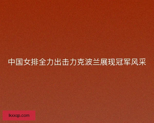 中国女排全力出击力克波兰展现冠军风采 中国女排全力出击力克波兰展现冠军风采
